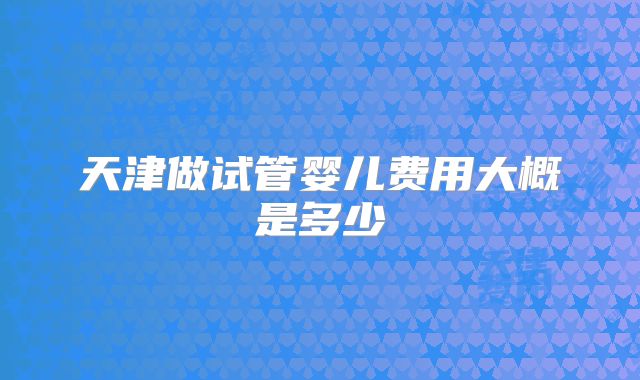 天津做试管婴儿费用大概是多少