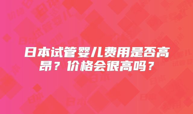 日本试管婴儿费用是否高昂？价格会很高吗？