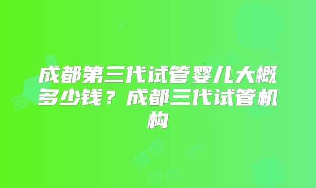 成都第三代试管婴儿大概多少钱？成都三代试管机构