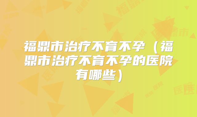 福鼎市治疗不育不孕（福鼎市治疗不育不孕的医院有哪些）