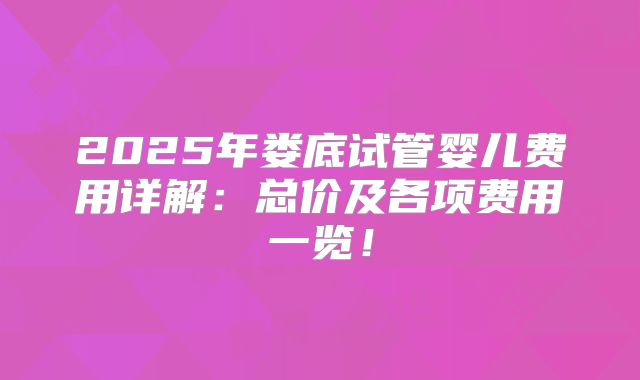 2025年娄底试管婴儿费用详解：总价及各项费用一览！