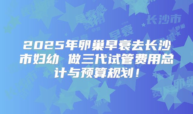 2025年卵巢早衰去长沙市妇幼 做三代试管费用总计与预算规划!