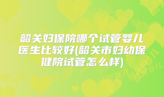 韶关妇保院哪个试管婴儿医生比较好(韶关市妇幼保健院试管怎么样)