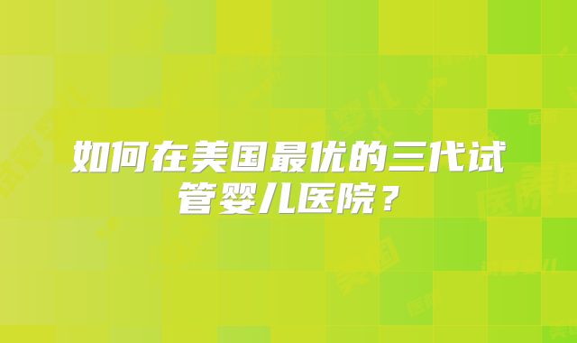 如何在美国最优的三代试管婴儿医院?