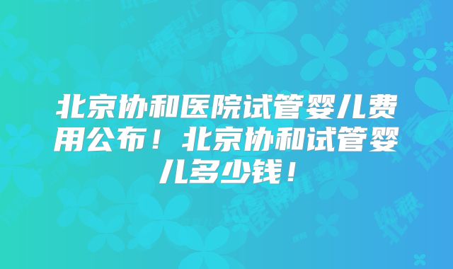 北京协和医院试管婴儿费用公布！北京协和试管婴儿多少钱！