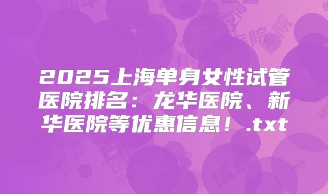 2025上海单身女性试管医院排名：龙华医院、新华医院等优惠信息！.txt