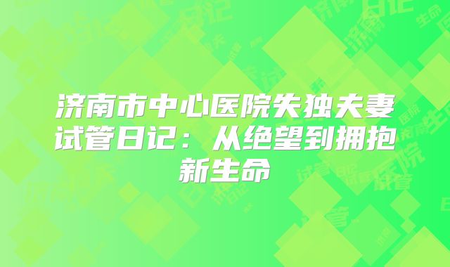 济南市中心医院失独夫妻试管日记：从绝望到拥抱新生命