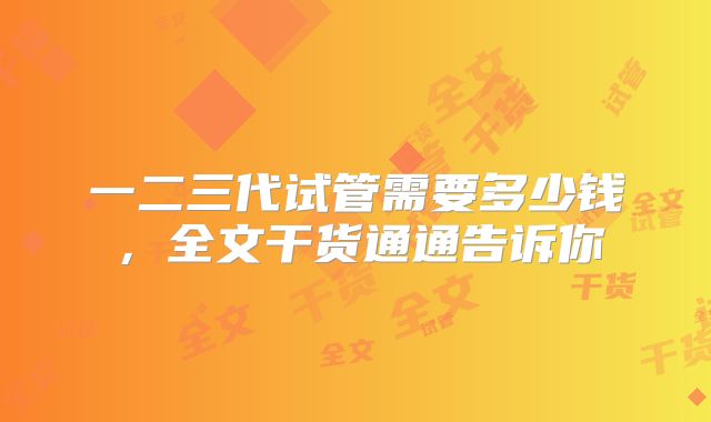 一二三代试管需要多少钱，全文干货通通告诉你