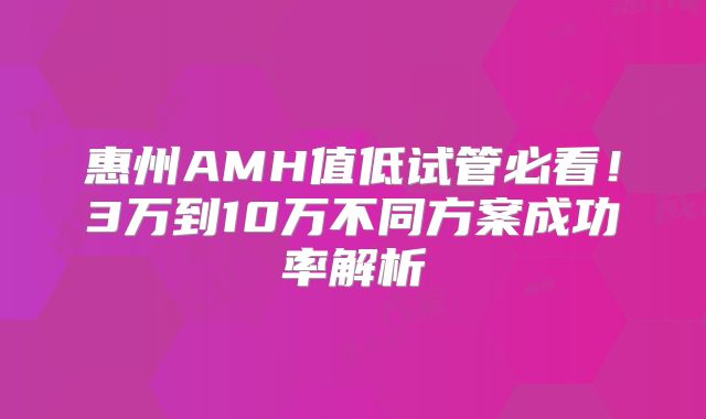 惠州AMH值低试管必看!3万到10万不同方案成功率解析