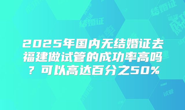 2025年国内无结婚证去福建做试管的成功率高吗?可以高达百分之50%