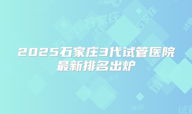 2025石家庄3代试管医院最新排名出炉