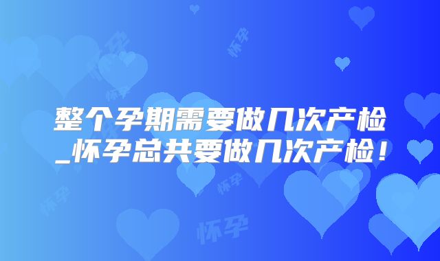 整个孕期需要做几次产检_怀孕总共要做几次产检!
