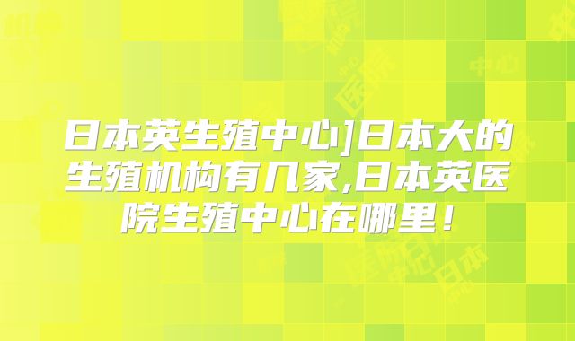 日本英生殖中心]日本大的生殖机构有几家,日本英医院生殖中心在哪里！