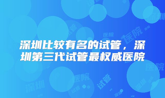 深圳比较有名的试管，深圳第三代试管最权威医院