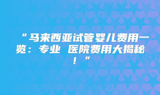 “马来西亚试管婴儿费用一览：专业 医院费用大揭秘！”