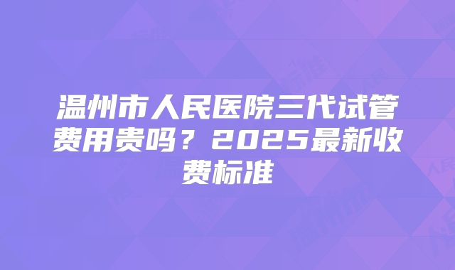 温州市人民医院三代试管费用贵吗？2025最新收费标准
