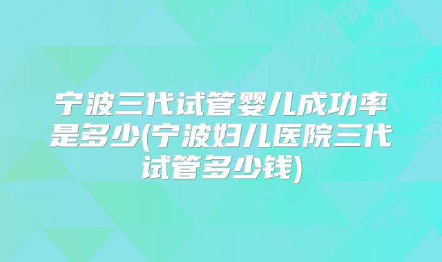 宁波三代试管婴儿成功率是多少(宁波妇儿医院三代试管多少钱)