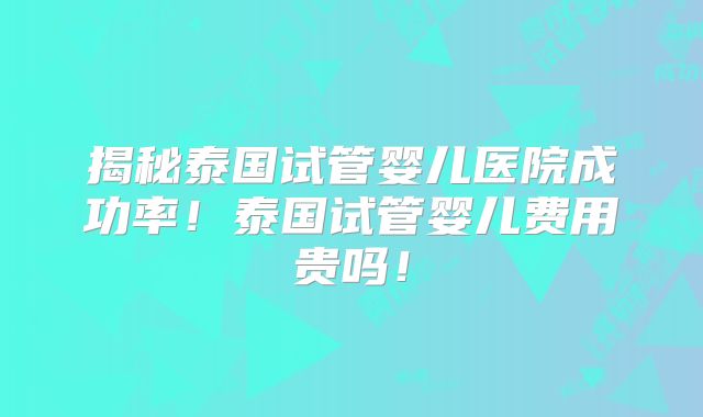 揭秘泰国试管婴儿医院成功率!泰国试管婴儿费用贵吗!