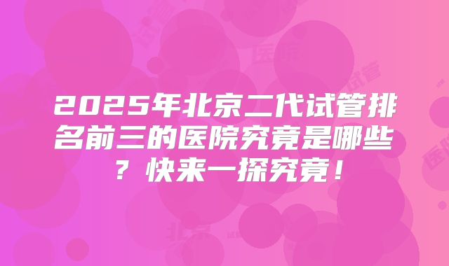 2025年北京二代试管排名前三的医院究竟是哪些？快来一探究竟！