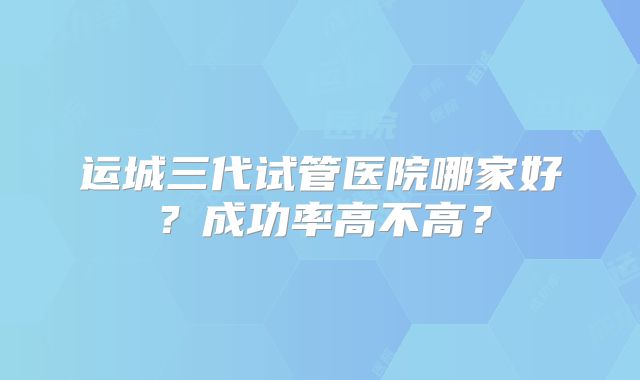 运城三代试管医院哪家好？成功率高不高？