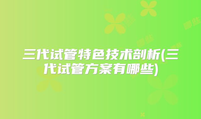 三代试管特色技术剖析(三代试管方案有哪些)