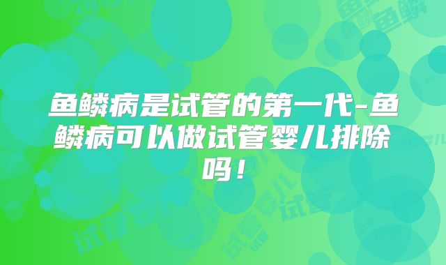 鱼鳞病是试管的第一代-鱼鳞病可以做试管婴儿排除吗！