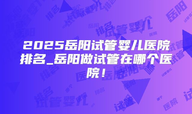 2025岳阳试管婴儿医院排名_岳阳做试管在哪个医院！