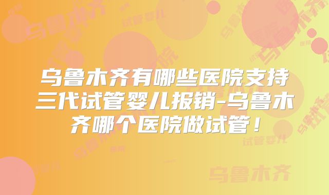 乌鲁木齐有哪些医院支持三代试管婴儿报销-乌鲁木齐哪个医院做试管!