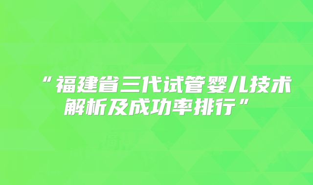 “福建省三代试管婴儿技术解析及成功率排行”