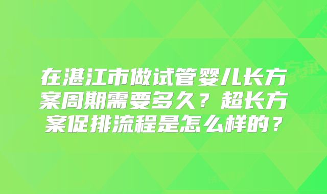 在湛江市做试管婴儿长方案周期需要多久？超长方案促排流程是怎么样的？