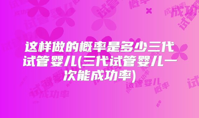 这样做的概率是多少三代试管婴儿(三代试管婴儿一次能成功率)