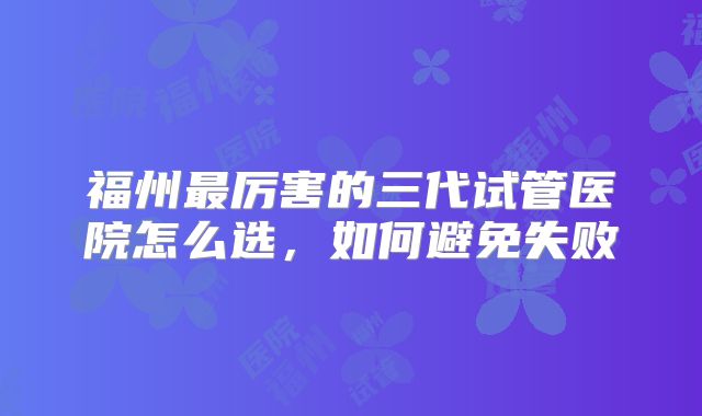 福州最厉害的三代试管医院怎么选,如何避免失败