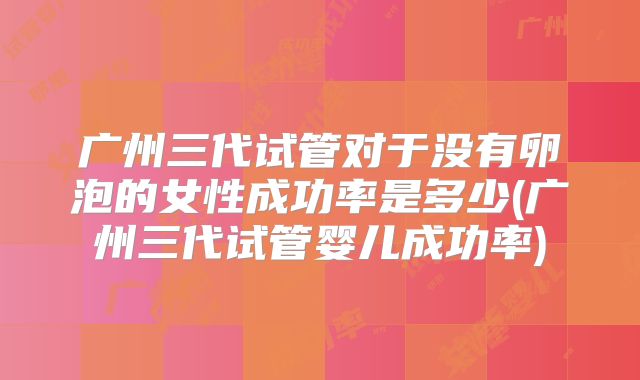 广州三代试管对于没有卵泡的女性成功率是多少(广州三代试管婴儿成功率)