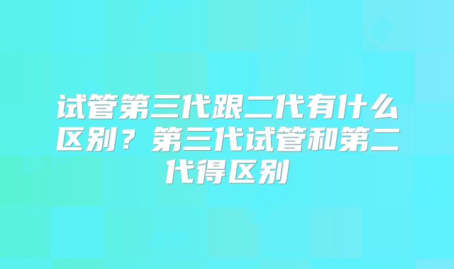 试管第三代跟二代有什么区别？第三代试管和第二代得区别