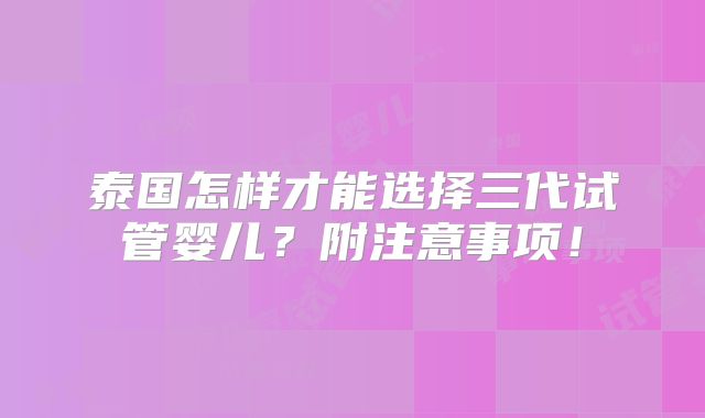 泰国怎样才能选择三代试管婴儿？附注意事项！