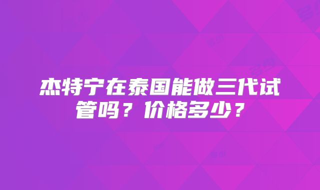 杰特宁在泰国能做三代试管吗？价格多少？