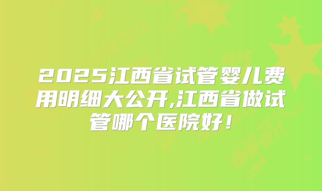 2025江西省试管婴儿费用明细大公开,江西省做试管哪个医院好!