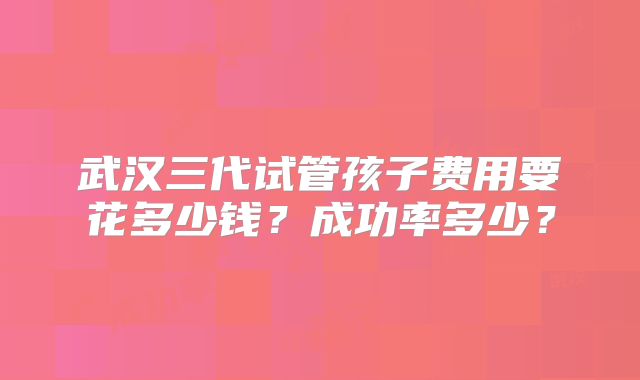 武汉三代试管孩子费用要花多少钱?成功率多少?
