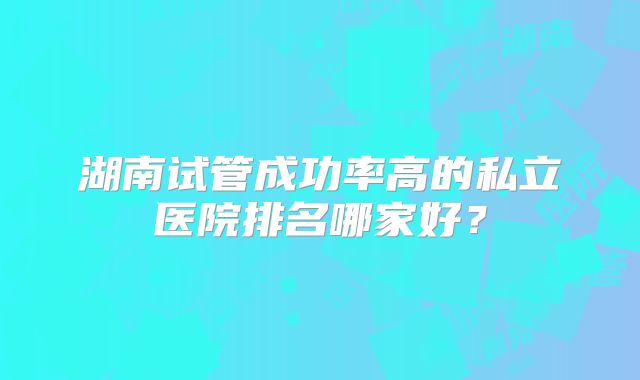 湖南试管成功率高的私立医院排名哪家好?