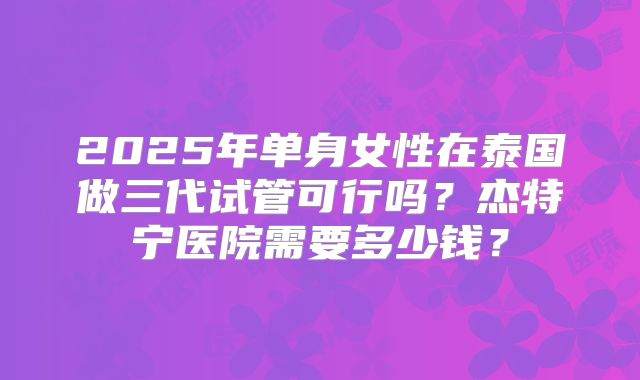 2025年单身女性在泰国做三代试管可行吗？杰特宁医院需要多少钱？