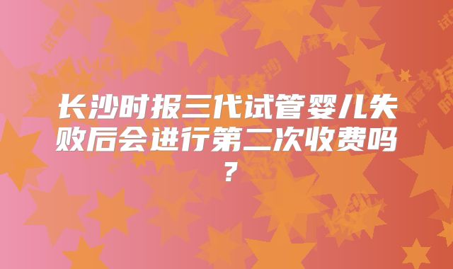 长沙时报三代试管婴儿失败后会进行第二次收费吗？