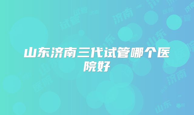 山东济南三代试管哪个医院好