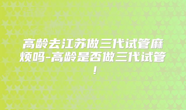 高龄去江苏做三代试管麻烦吗-高龄是否做三代试管！