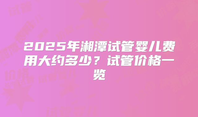 2025年湘潭试管婴儿费用大约多少?试管价格一览