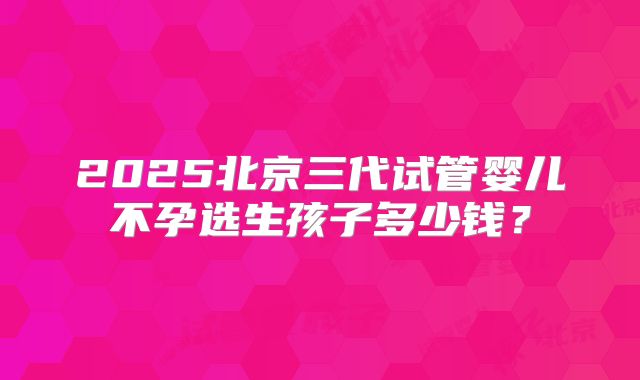 2025北京三代试管婴儿不孕选生孩子多少钱？