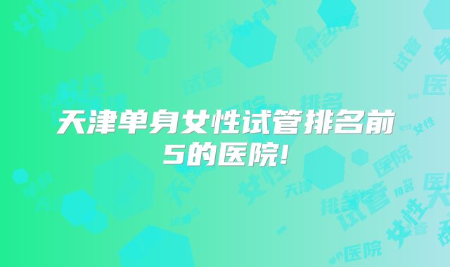 天津单身女性试管排名前5的医院!