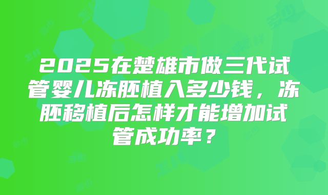 2025在楚雄市做三代试管婴儿冻胚植入多少钱，冻胚移植后怎样才能增加试管成功率？