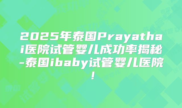 2025年泰国Prayathai医院试管婴儿成功率揭秘-泰国ibaby试管婴儿医院！