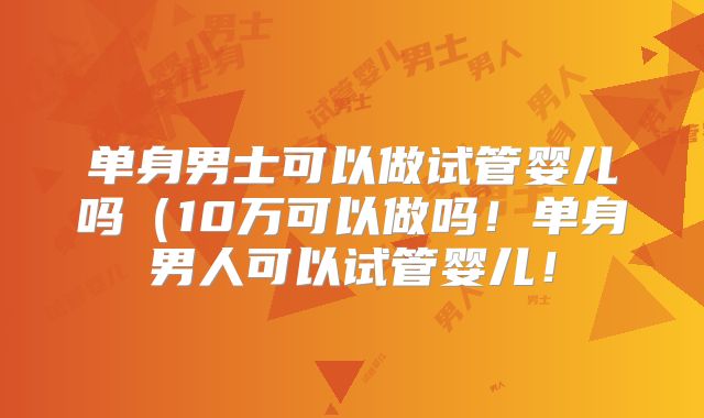 单身男士可以做试管婴儿吗(10万可以做吗!单身男人可以试管婴儿!