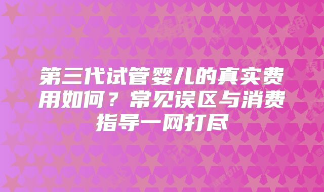 第三代试管婴儿的真实费用如何?常见误区与消费指导一网打尽